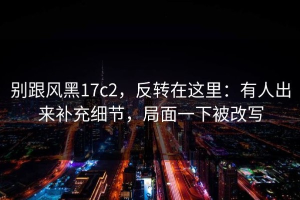 别跟风黑17c2，反转在这里：有人出来补充细节，局面一下被改写
