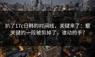 扒了17c日韩的时间线，关键来了：最关键的一段被剪掉了，谁动的手？