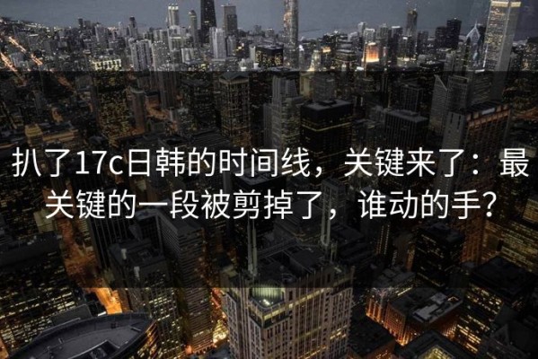 扒了17c日韩的时间线，关键来了：最关键的一段被剪掉了，谁动的手？