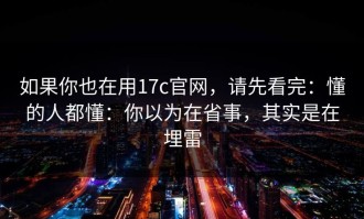 如果你也在用17c官网，请先看完：懂的人都懂：你以为在省事，其实是在埋雷