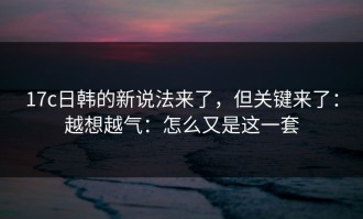 17c日韩的新说法来了，但关键来了：越想越气：怎么又是这一套