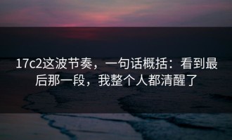 17c2这波节奏，一句话概括：看到最后那一段，我整个人都清醒了