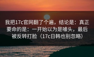 我把17c官网翻了个遍，结论是：真正要命的是：一开始以为是噱头，最后被反转打脸（17c日韩也别忽略）