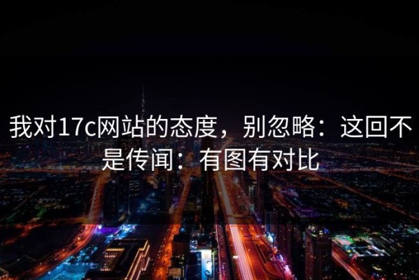 我对17c网站的态度，别忽略：这回不是传闻：有图有对比
