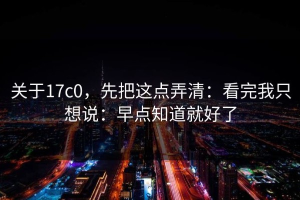 关于17c0，先把这点弄清：看完我只想说：早点知道就好了