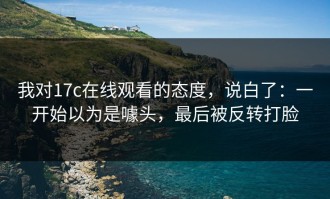 我对17c在线观看的态度，说白了：一开始以为是噱头，最后被反转打脸