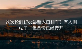 这次轮到17cc最新入口翻车？有人删帖了，但备份已经传开