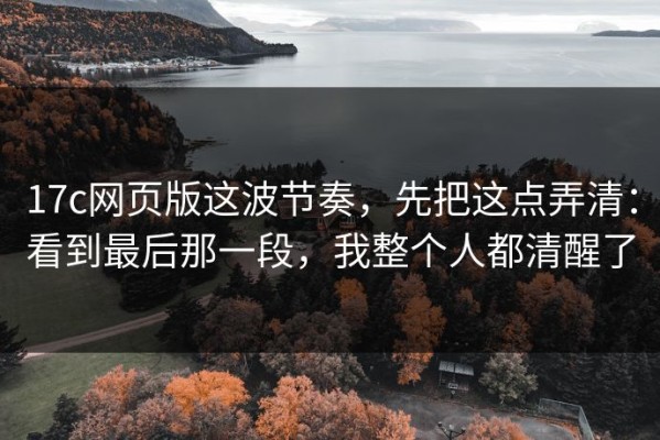 17c网页版这波节奏，先把这点弄清：看到最后那一段，我整个人都清醒了