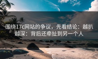 围绕17c网站的争议，先看结论：越扒越深：背后还牵扯到另一个人