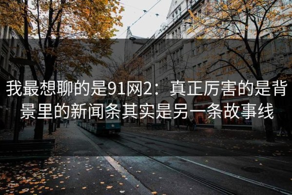 我最想聊的是91网2：真正厉害的是背景里的新闻条其实是另一条故事线