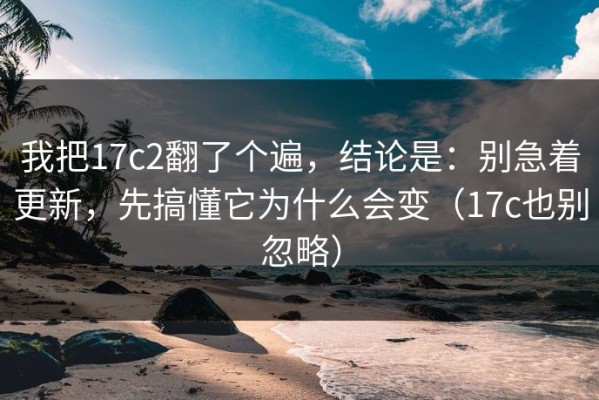 我把17c2翻了个遍，结论是：别急着更新，先搞懂它为什么会变（17c也别忽略）