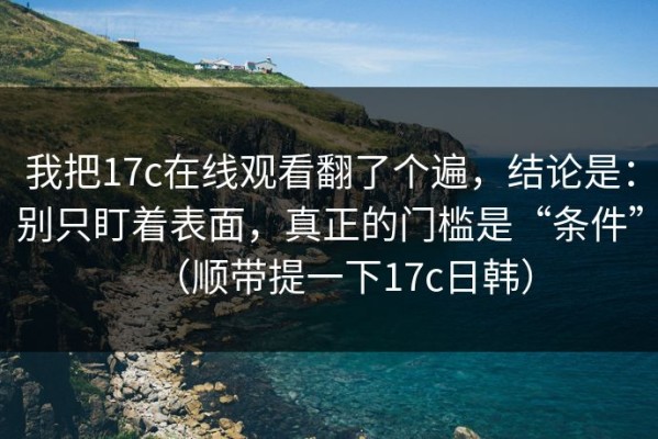 我把17c在线观看翻了个遍，结论是：别只盯着表面，真正的门槛是“条件”（顺带提一下17c日韩）