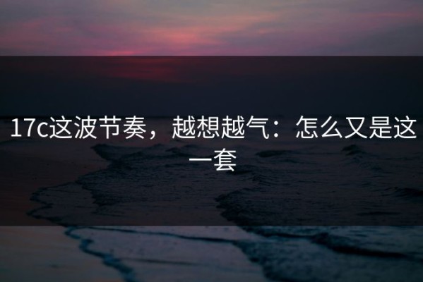 17c这波节奏，越想越气：怎么又是这一套