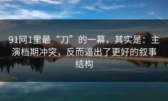 91网1里最“刀”的一幕，其实是：主演档期冲突，反而逼出了更好的叙事结构