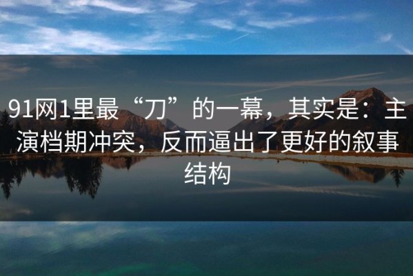91网1里最“刀”的一幕，其实是：主演档期冲突，反而逼出了更好的叙事结构