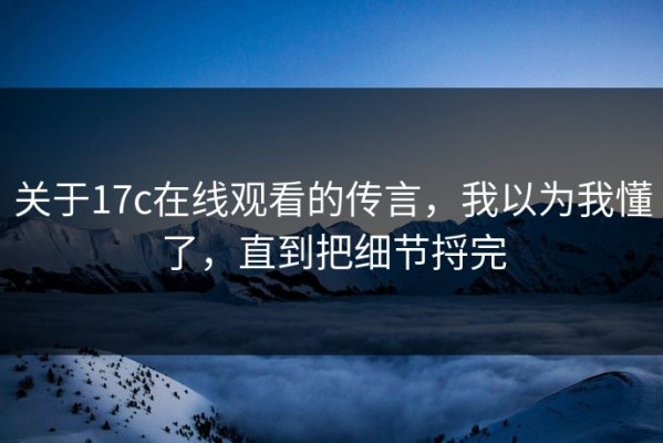 关于17c在线观看的传言，我以为我懂了，直到把细节捋完