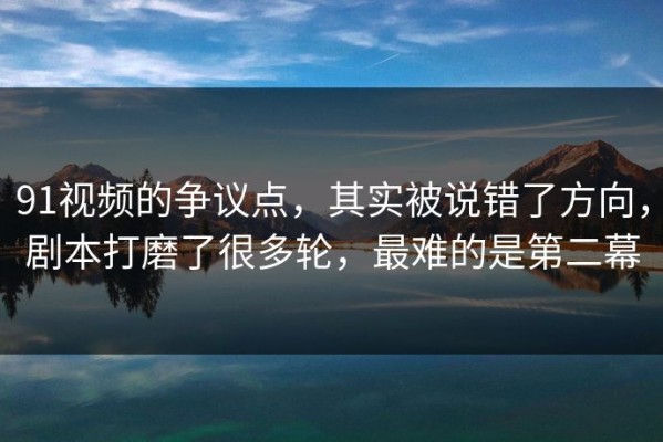 91视频的争议点，其实被说错了方向，剧本打磨了很多轮，最难的是第二幕