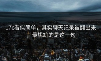 17c看似简单，其实聊天记录被翻出来，最尴尬的是这一句