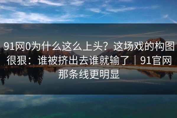 91网0为什么这么上头？这场戏的构图很狠：谁被挤出去谁就输了｜91官网那条线更明显