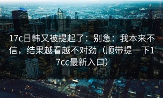 17c日韩又被提起了：别急：我本来不信，结果越看越不对劲（顺带提一下17cc最新入口）
