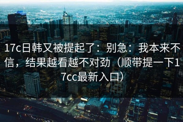 17c日韩又被提起了：别急：我本来不信，结果越看越不对劲（顺带提一下17cc最新入口）