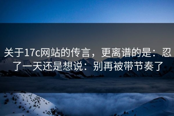 关于17c网站的传言，更离谱的是：忍了一天还是想说：别再被带节奏了