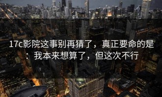 17c影院这事别再猜了，真正要命的是：我本来想算了，但这次不行
