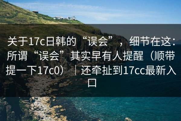 关于17c日韩的“误会”，细节在这：所谓“误会”其实早有人提醒（顺带提一下17c0）｜还牵扯到17cc最新入口