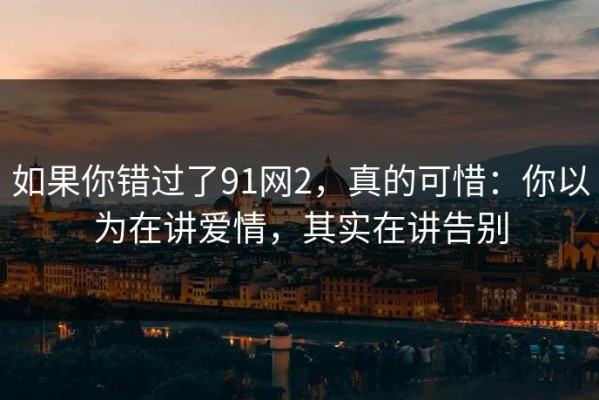 如果你错过了91网2，真的可惜：你以为在讲爱情，其实在讲告别
