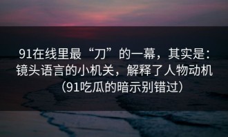 91在线里最“刀”的一幕，其实是：镜头语言的小机关，解释了人物动机（91吃瓜的暗示别错过）