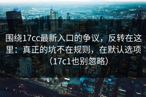 围绕17cc最新入口的争议，反转在这里：真正的坑不在规则，在默认选项（17c1也别忽略）