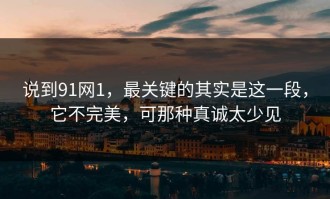 说到91网1，最关键的其实是这一段，它不完美，可那种真诚太少见