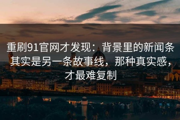 重刷91官网才发现：背景里的新闻条其实是另一条故事线，那种真实感，才最难复制