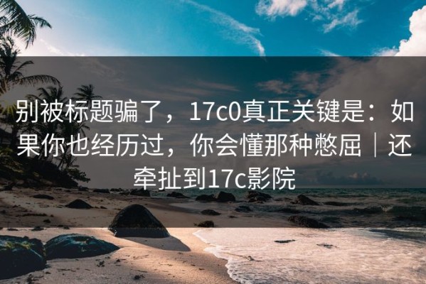 别被标题骗了，17c0真正关键是：如果你也经历过，你会懂那种憋屈｜还牵扯到17c影院