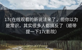 17c在线观看的新说法来了，但你以为是常识，其实很多人都搞反了（顺带提一下17c影院）