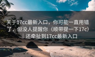 关于17cc最新入口，你可能一直用错了，但没人提醒你（顺带提一下17c）｜还牵扯到17cc最新入口