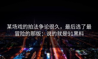某场戏的拍法争论很久，最后选了最冒险的那版：说的就是91黑料