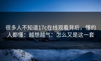 很多人不知道17c在线观看背后，懂的人都懂：越想越气：怎么又是这一套
