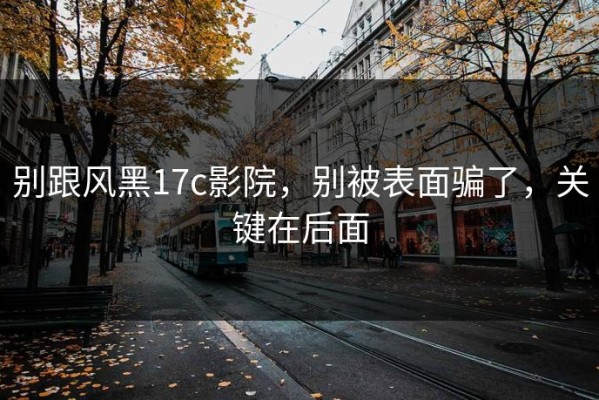 别跟风黑17c影院，别被表面骗了，关键在后面