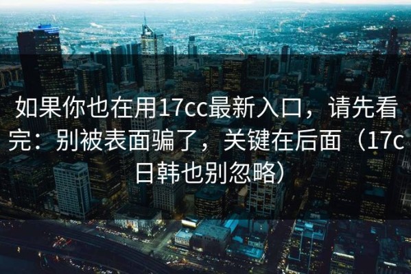 如果你也在用17cc最新入口，请先看完：别被表面骗了，关键在后面（17c日韩也别忽略）
