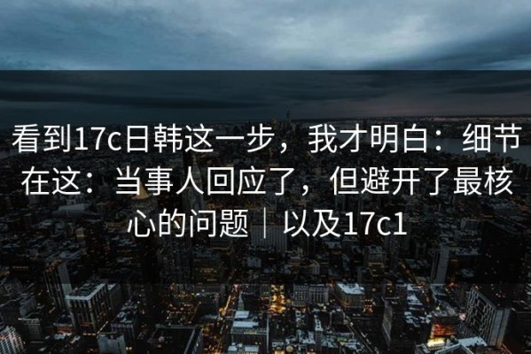 看到17c日韩这一步，我才明白：细节在这：当事人回应了，但避开了最核心的问题｜以及17c1