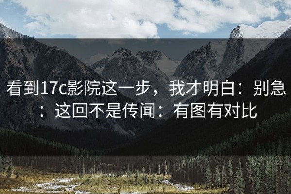 看到17c影院这一步，我才明白：别急：这回不是传闻：有图有对比
