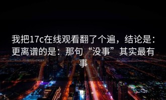 我把17c在线观看翻了个遍，结论是：更离谱的是：那句“没事”其实最有事