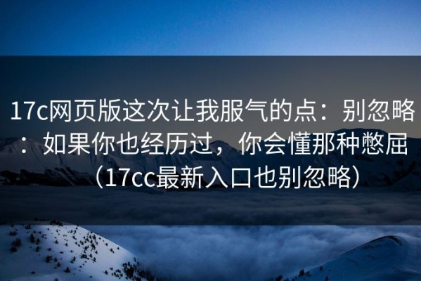 17c网页版这次让我服气的点：别忽略：如果你也经历过，你会懂那种憋屈（17cc最新入口也别忽略）