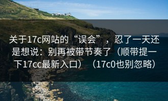 关于17c网站的“误会”，忍了一天还是想说：别再被带节奏了（顺带提一下17cc最新入口）（17c0也别忽略）