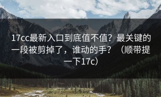 17cc最新入口到底值不值？最关键的一段被剪掉了，谁动的手？（顺带提一下17c）