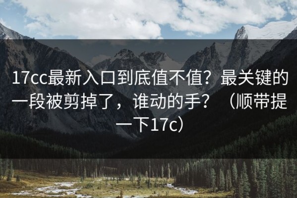 17cc最新入口到底值不值？最关键的一段被剪掉了，谁动的手？（顺带提一下17c）