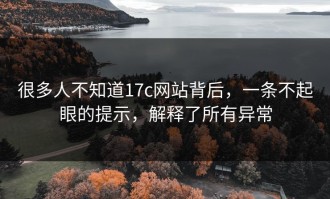 很多人不知道17c网站背后，一条不起眼的提示，解释了所有异常