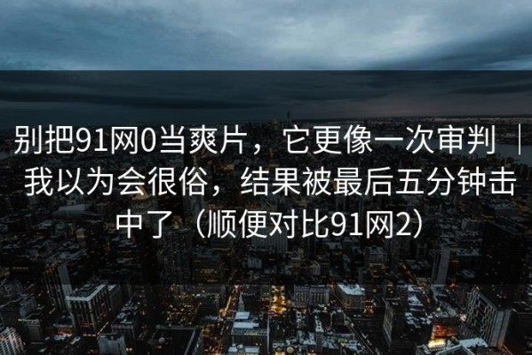 别把91网0当爽片，它更像一次审判 ｜ 我以为会很俗，结果被最后五分钟击中了（顺便对比91网2）