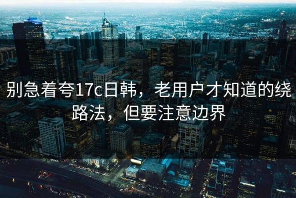 别急着夸17c日韩，老用户才知道的绕路法，但要注意边界